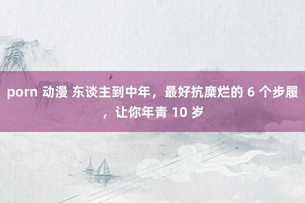 porn 动漫 东谈主到中年，最好抗糜烂的 6 个步履，让你年青 10 岁
