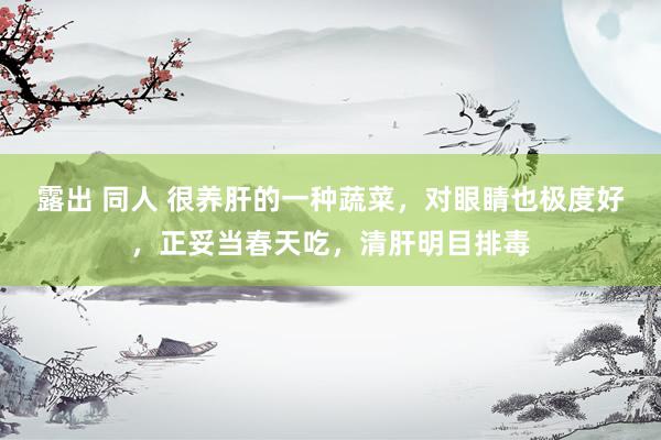 露出 同人 很养肝的一种蔬菜，对眼睛也极度好，正妥当春天吃，清肝明目排毒