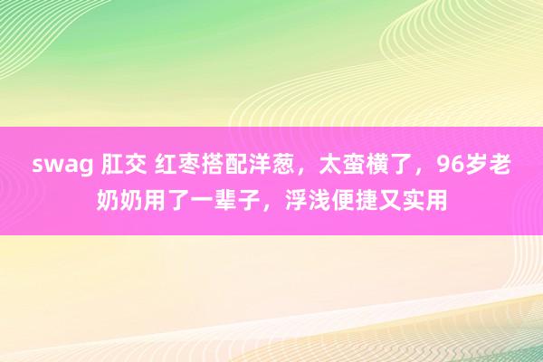 swag 肛交 红枣搭配洋葱，太蛮横了，96岁老奶奶用了一辈子，浮浅便捷又实用