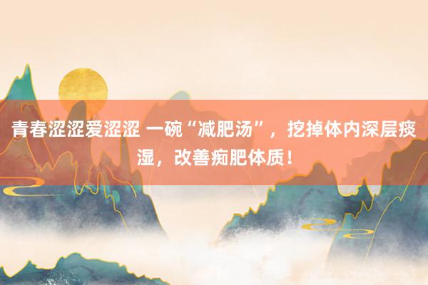 青春涩涩爱涩涩 一碗“减肥汤”，挖掉体内深层痰湿，改善痴肥体质！