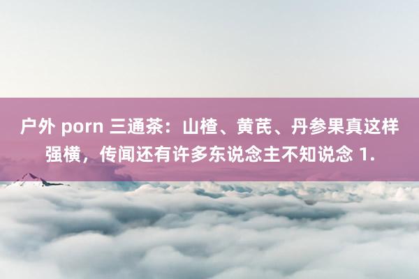 户外 porn 三通茶:山楂、黄芪、丹参果真这样强横,传闻还有许多东说念主不知说念 1.
