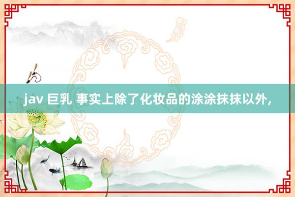jav 巨乳 事实上除了化妆品的涂涂抹抹以外,