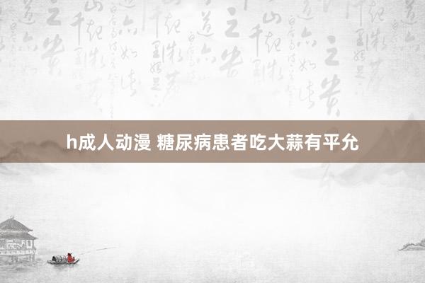h成人动漫 糖尿病患者吃大蒜有平允