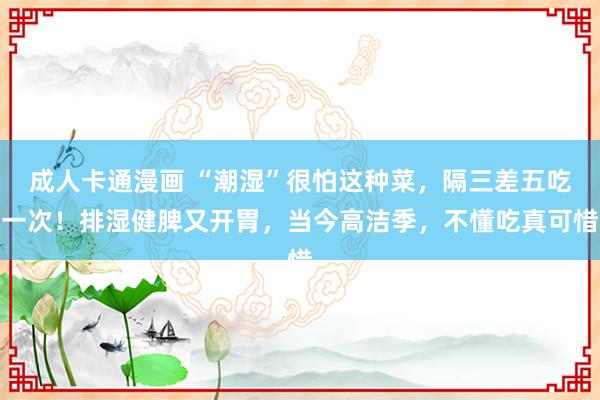 成人卡通漫画 “潮湿”很怕这种菜，隔三差五吃一次！排湿健脾又开胃，当今高洁季，不懂吃真可惜