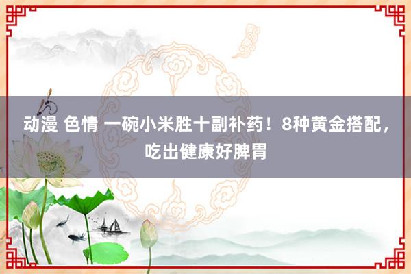 动漫 色情 一碗小米胜十副补药！8种黄金搭配，吃出健康好脾胃