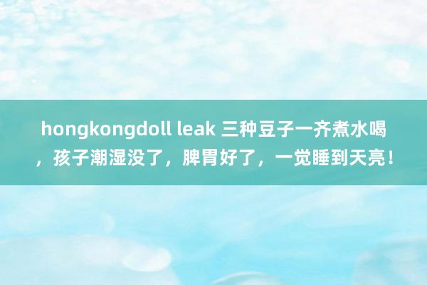hongkongdoll leak 三种豆子一齐煮水喝，孩子潮湿没了，脾胃好了，一觉睡到天亮！
