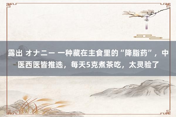 露出 オナニー 一种藏在主食里的“降脂药”，中医西医皆推选，每天5克煮茶吃，太灵验了