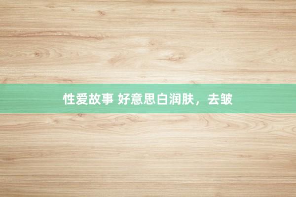 性爱故事 好意思白润肤，去皱