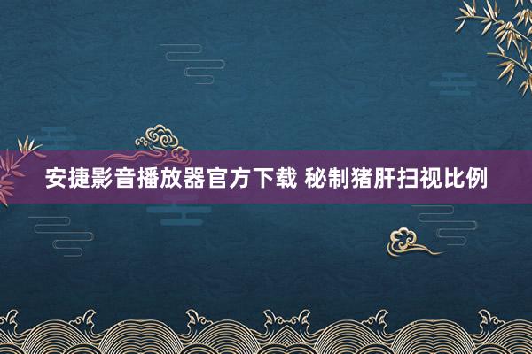 安捷影音播放器官方下载 秘制猪肝扫视比例