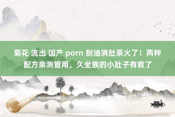 菊花 流出 国产 porn 刮油消肚茶火了！两种配方亲测管用，久坐族的小肚子有救了