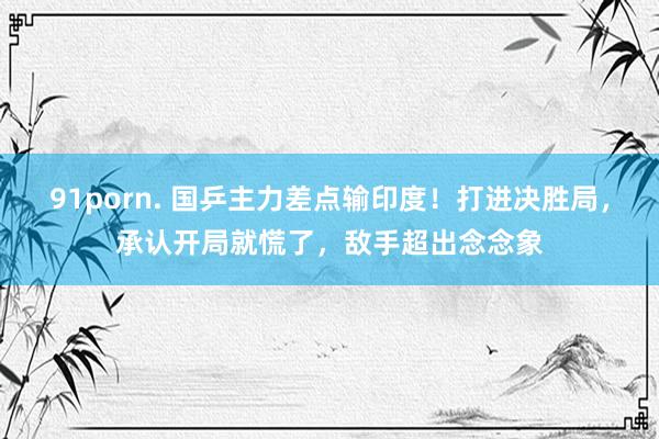 91porn. 国乒主力差点输印度！打进决胜局，承认开局就慌了，敌手超出念念象
