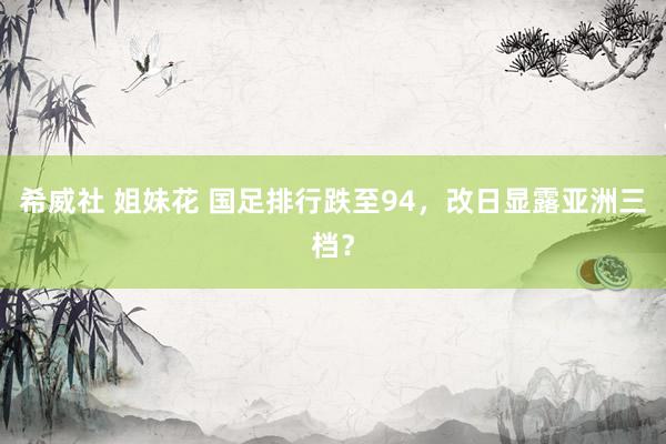 希威社 姐妹花 国足排行跌至94，改日显露亚洲三档？