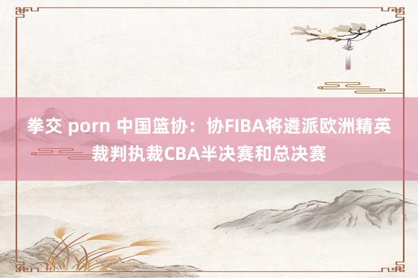 拳交 porn 中国篮协：协FIBA将遴派欧洲精英裁判执裁CBA半决赛和总决赛