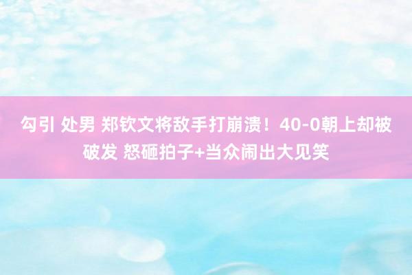 勾引 处男 郑钦文将敌手打崩溃！40-0朝上却被破发 怒砸拍子+当众闹出大见笑