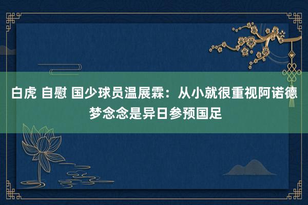 白虎 自慰 国少球员温展霖：从小就很重视阿诺德 梦念念是异日参预国足