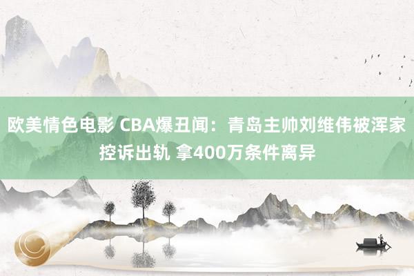 欧美情色电影 CBA爆丑闻：青岛主帅刘维伟被浑家控诉出轨 拿400万条件离异