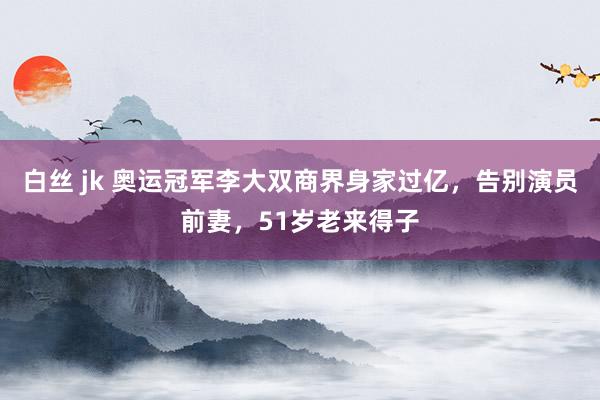 白丝 jk 奥运冠军李大双商界身家过亿，告别演员前妻，51岁老来得子