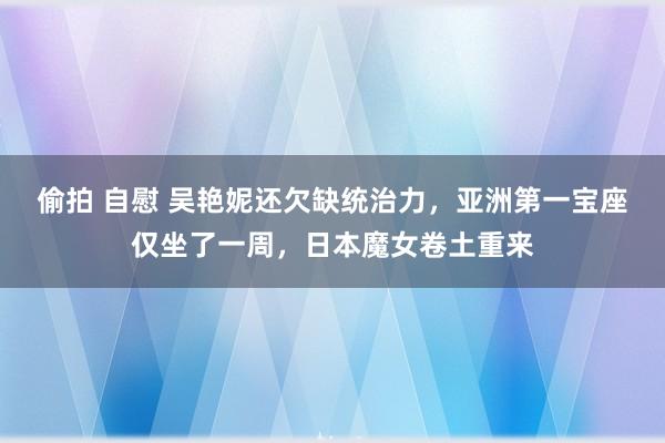 偷拍 自慰 吴艳妮还欠缺统治力，亚洲第一宝座仅坐了一周，日本魔女卷土重来