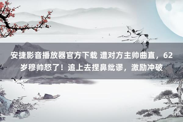 安捷影音播放器官方下载 遭对方主帅曲直，62岁穆帅怒了！追上去捏鼻纰谬，激励冲破