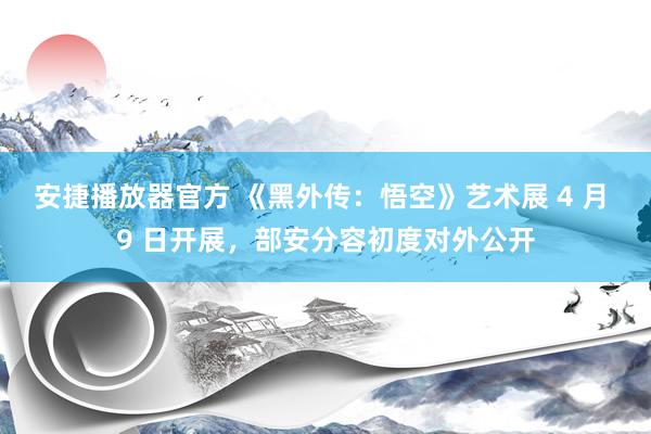 安捷播放器官方 《黑外传：悟空》艺术展 4 月 9 日开展，部安分容初度对外公开